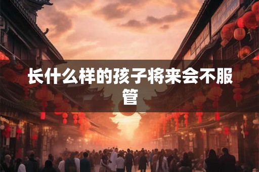 长什么样的孩子将来会不服管 长什么样的孩子将来会不服管