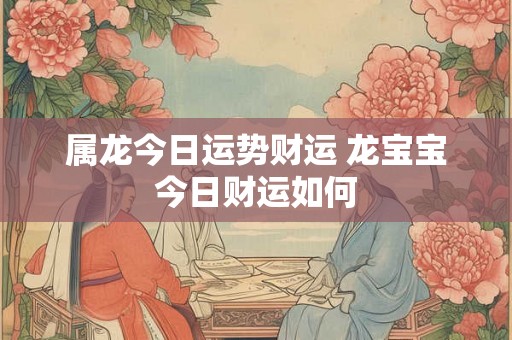 属龙今日运势财运 龙宝宝今日财运如何 属龙今日运势财运 龙宝宝今日财运如何