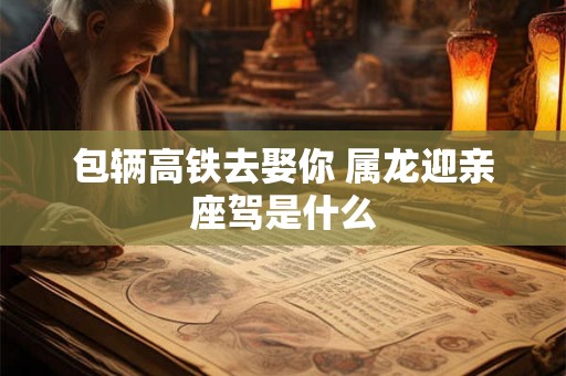 包辆高铁去娶你 属龙迎亲座驾是什么 包辆高铁去娶你 属龙迎亲座驾是什么
