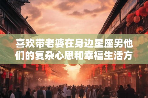 喜欢带老婆在身边星座男他们的复杂心思和幸福生活方式