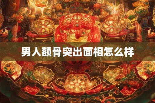 男人额骨突出面相怎么样 男人额骨突出面相怎么样