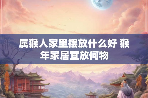 属猴人家里摆放什么好 猴年家居宜放何物 属猴人家里摆放什么好 猴年家居宜放何物