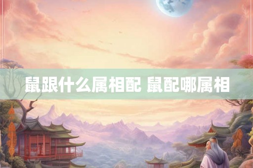 鼠跟什么属相配 鼠配哪属相 鼠跟什么属相配 鼠配哪属相