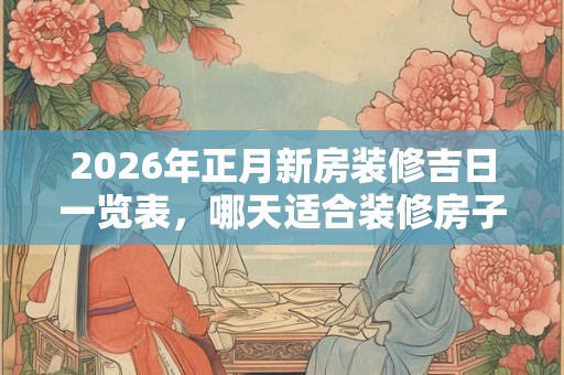 2026年正月新房装修吉日一览表，哪天适合装修房子？