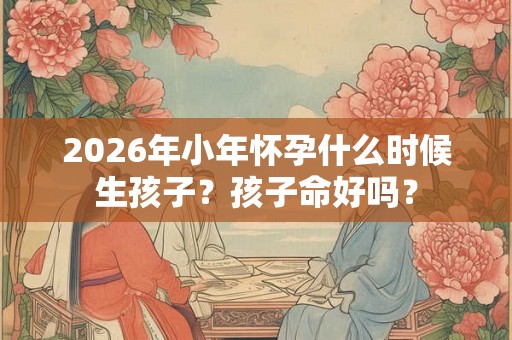 2026年小年怀孕什么时候生孩子?孩子命好吗? 2026年小年怀孕什么时候生孩子?孩子命好吗?