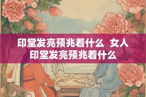 印堂发亮预兆着什么  女人印堂发亮预兆着什么
