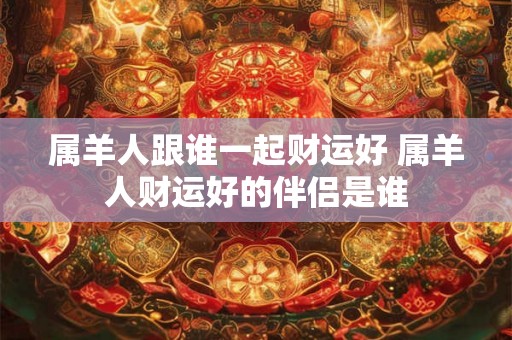 属羊人跟谁一起财运好 属羊人财运好的伴侣是谁