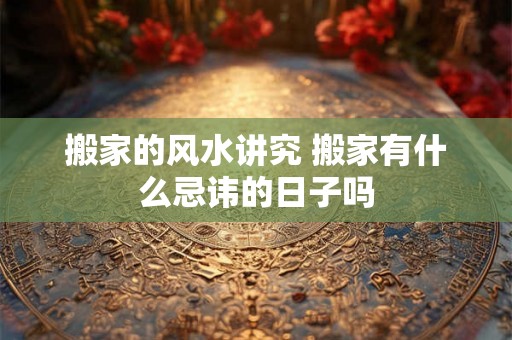 搬家的风水讲究 搬家有什么忌讳的日子吗