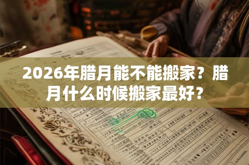 2026年腊月能不能搬家？腊月什么时候搬家最好？