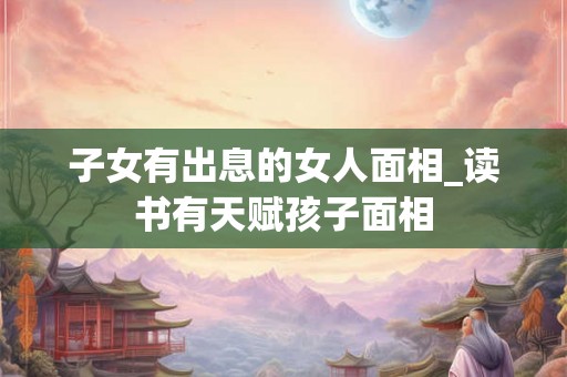 子女有出息的女人面相_读书有天赋孩子面相