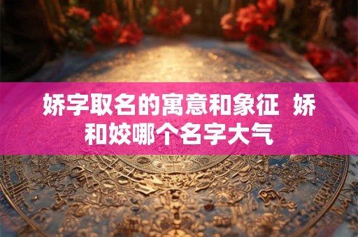 娇字取名的寓意和象征  娇和姣哪个名字大气