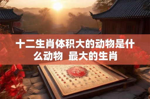 十二生肖体积大的动物是什么动物  最大的生肖