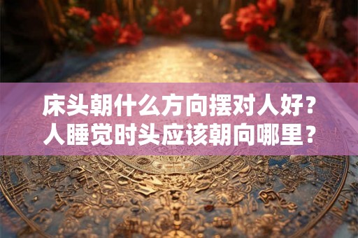 床头朝什么方向摆对人好?人睡觉时头应该朝向哪里? 床头朝什么方向摆对人好?人睡觉时头应该朝向哪里?