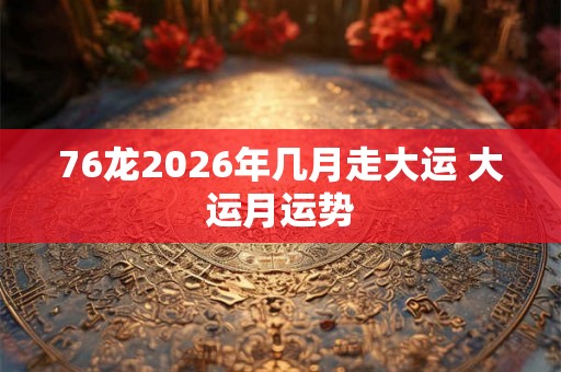 76龙2026年几月走大运 大运月运势 76龙2026年几月走大运 大运月运势