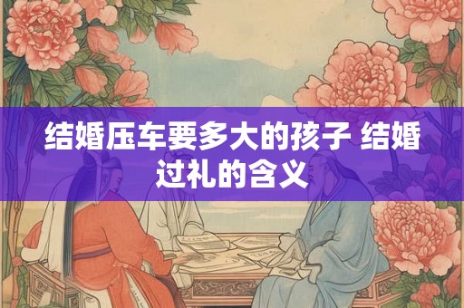 结婚压车要多大的孩子 结婚过礼的含义 结婚压车要多大的孩子 结婚过礼的含义