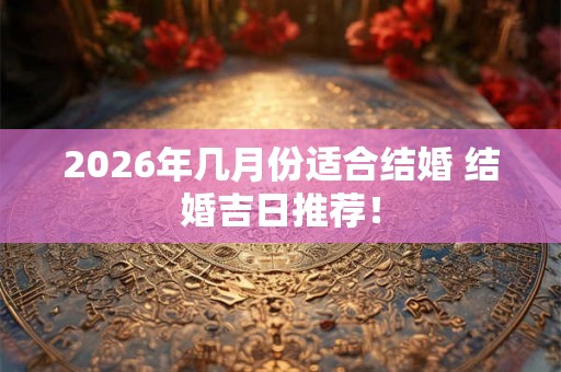2026年几月份适合结婚 结婚吉日推荐！