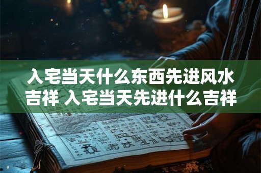 入宅当天什么东西先进风水吉祥 入宅当天先进什么吉祥风水