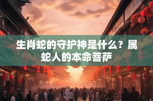 生肖蛇的守护神是什么？属蛇人的本命菩萨