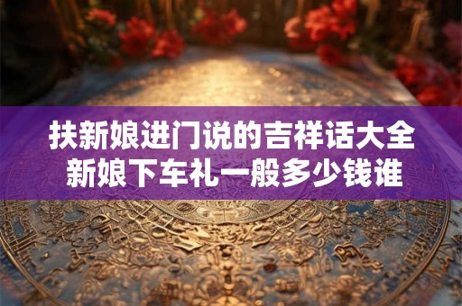 扶新娘进门说的吉祥话大全 新娘下车礼一般多少钱谁出