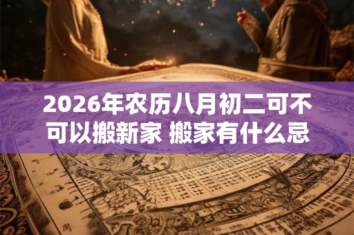2026年农历八月初二可不可以搬新家 搬家有什么忌讳