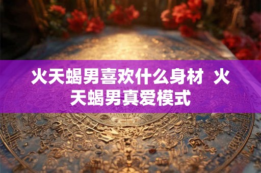 火天蝎男喜欢什么身材 火天蝎男真爱模式 火天蝎男喜欢什么身材 火天蝎男真爱模式