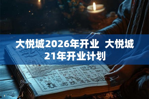 大悦城2026年开业  大悦城21年开业计划