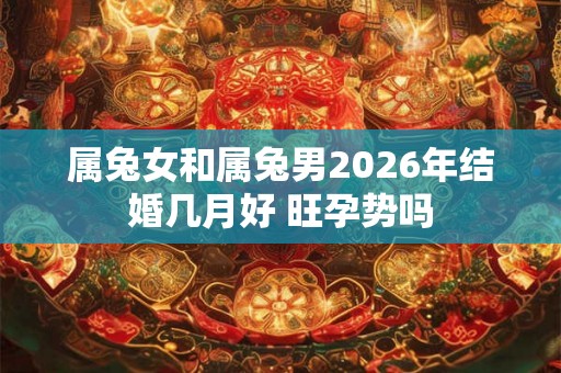 属兔女和属兔男2026年结婚几月好 旺孕势吗