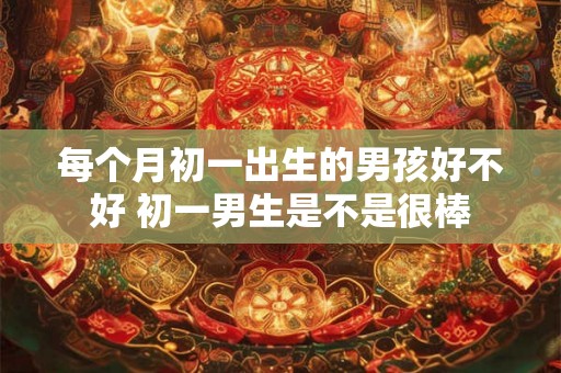 每个月初一出生的男孩好不好 初一男生是不是很棒 每个月初一出生的男孩好不好 初一男生是不是很棒