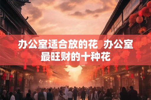 办公室适合放的花  办公室最旺财的十种花