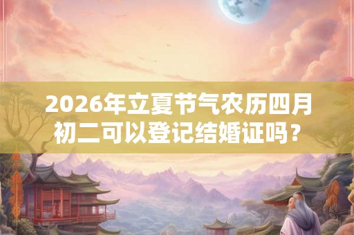 2026年立夏节气农历四月初二可以登记结婚证吗？