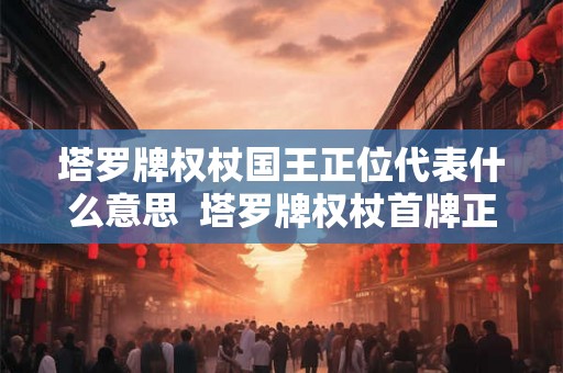 塔罗牌权杖国王正位代表什么意思 塔罗牌权杖首牌正位 塔罗牌权杖国王正位代表什么意思 塔罗牌权杖首牌正位