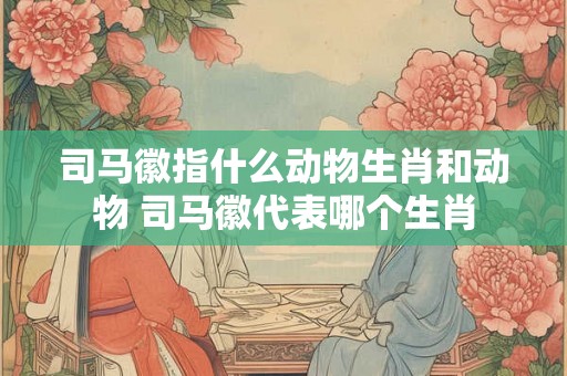 司马徽指什么动物生肖和动物 司马徽代表哪个生肖