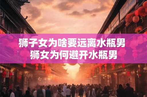 狮子女为啥要远离水瓶男 狮女为何避开水瓶男