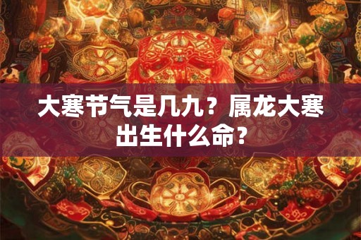 大寒节气是几九?属龙大寒出生什么命? 大寒节气是几九?属龙大寒出生什么命?