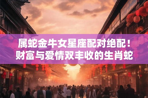 属蛇金牛女星座配对绝配！财富与爱情双丰收的生肖蛇女性
