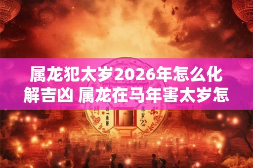 属龙犯太岁2026年怎么化解吉凶 属龙在马年害太岁怎么办