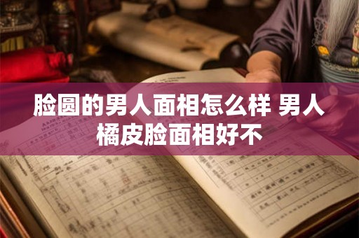 脸圆的男人面相怎么样 男人橘皮脸面相好不