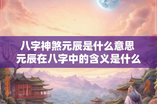 八字神煞元辰是什么意思 元辰在八字中的含义是什么