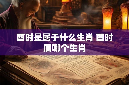 酉时是属于什么生肖 酉时属哪个生肖
