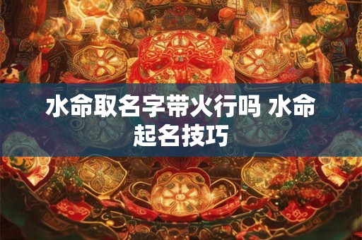 水命取名字带火行吗 水命起名技巧 水命取名字带火行吗 水命起名技巧