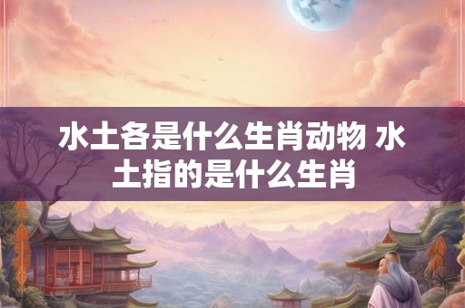 水土各是什么生肖动物 水土指的是什么生肖