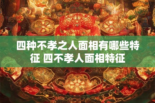 四种不孝之人面相有哪些特征 四不孝人面相特征