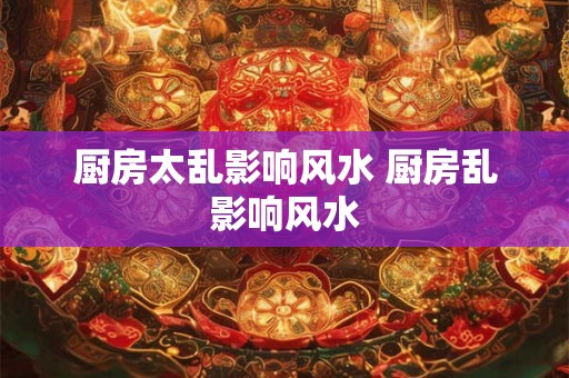 厨房太乱影响风水 厨房乱影响风水