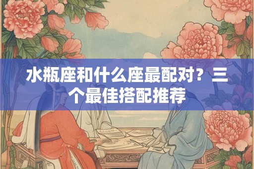 水瓶座和什么座最配对？三个最佳搭配推荐