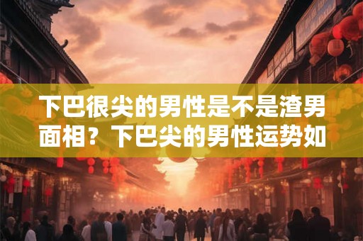 下巴很尖的男性是不是渣男面相?下巴尖的男性运势如何? 下巴很尖的男性是不是渣男面相?下巴尖的男性运势如何?