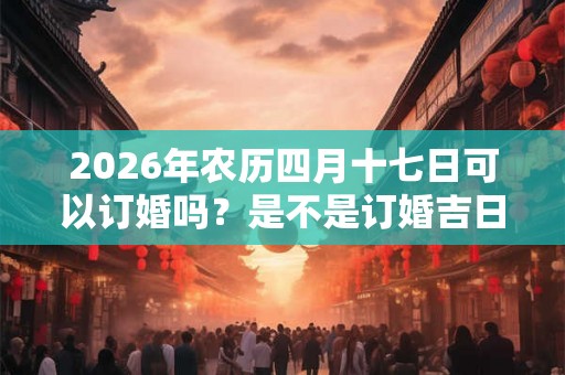 2026年农历四月十七日可以订婚吗？是不是订婚吉日？