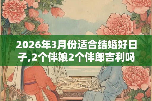 2026年3月份适合结婚好日子,2个伴娘2个伴郎吉利吗 2026年3月份适合结婚好日子,2个伴娘2个伴郎吉利吗