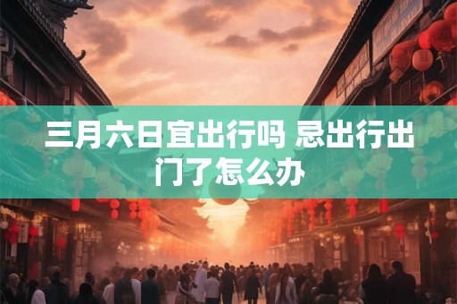 三月六日宜出行吗 忌出行出门了怎么办 三月六日宜出行吗 忌出行出门了怎么办