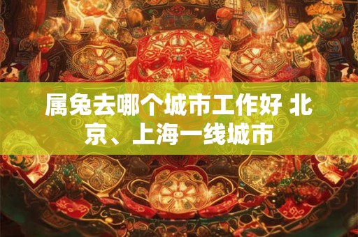 属兔去哪个城市工作好 北京、上海一线城市 属兔去哪个城市工作好 北京、上海一线城市