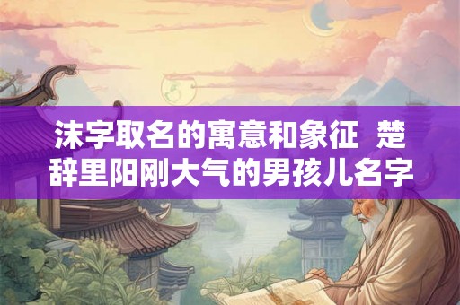 沫字取名的寓意和象征  楚辞里阳刚大气的男孩儿名字
